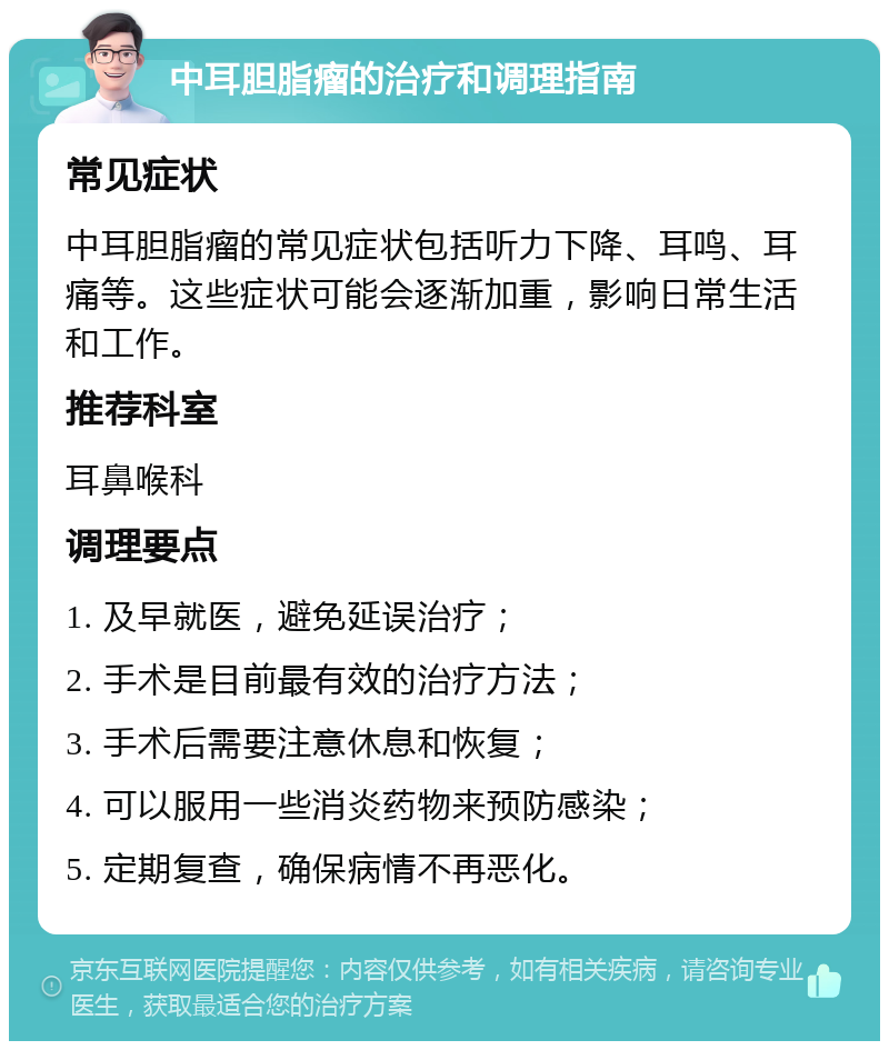 中耳胆脂瘤的治疗和调理指南 常见症状 中耳胆脂瘤的常见症状包括听力下降、耳鸣、耳痛等。这些症状可能会逐渐加重，影响日常生活和工作。 推荐科室 耳鼻喉科 调理要点 1. 及早就医，避免延误治疗； 2. 手术是目前最有效的治疗方法； 3. 手术后需要注意休息和恢复； 4. 可以服用一些消炎药物来预防感染； 5. 定期复查，确保病情不再恶化。