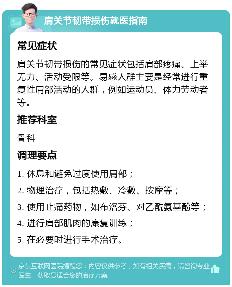 肩关节韧带损伤就医指南 常见症状 肩关节韧带损伤的常见症状包括肩部疼痛、上举无力、活动受限等。易感人群主要是经常进行重复性肩部活动的人群，例如运动员、体力劳动者等。 推荐科室 骨科 调理要点 1. 休息和避免过度使用肩部； 2. 物理治疗，包括热敷、冷敷、按摩等； 3. 使用止痛药物，如布洛芬、对乙酰氨基酚等； 4. 进行肩部肌肉的康复训练； 5. 在必要时进行手术治疗。