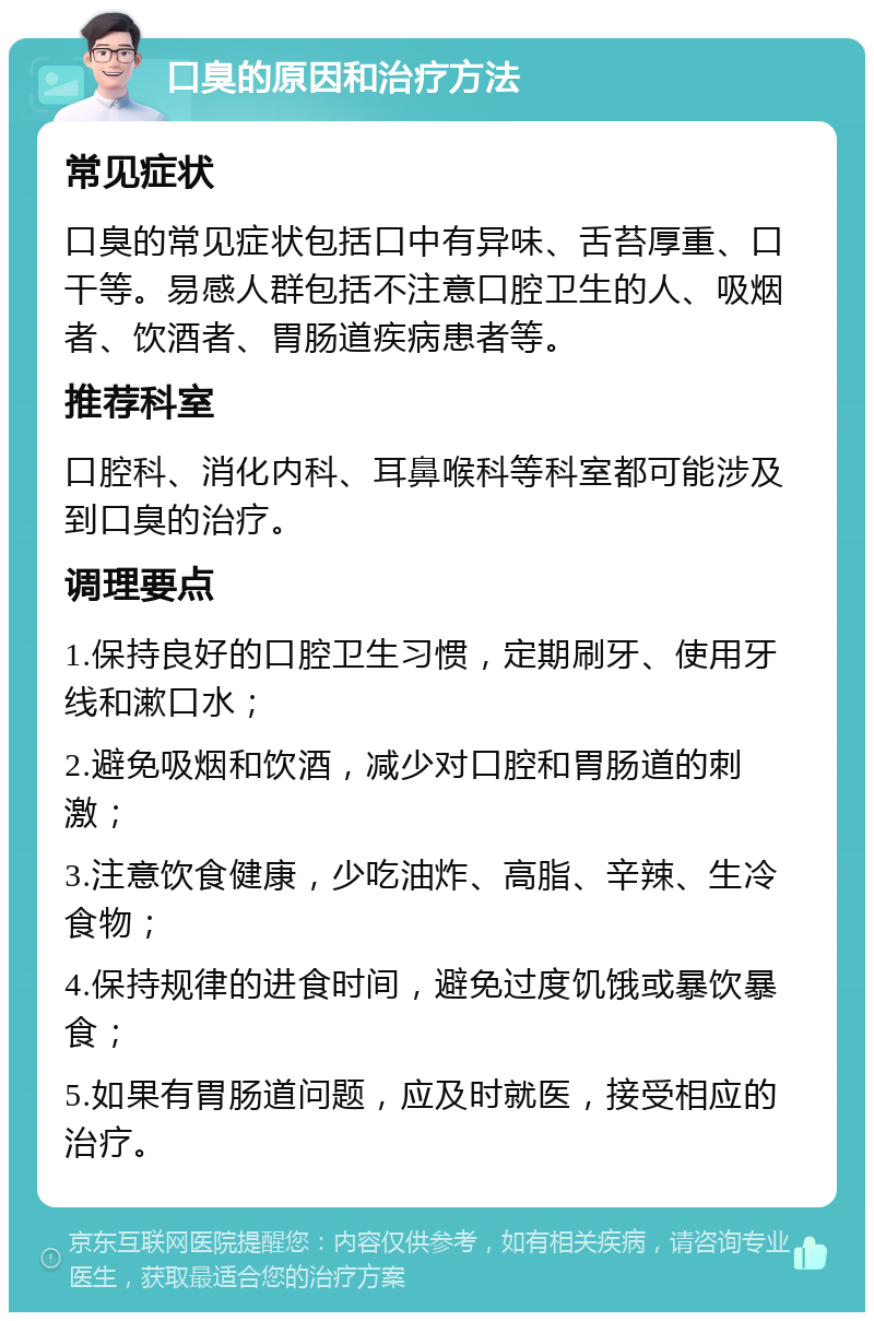 口臭的原因和治疗方法 常见症状 口臭的常见症状包括口中有异味、舌苔厚重、口干等。易感人群包括不注意口腔卫生的人、吸烟者、饮酒者、胃肠道疾病患者等。 推荐科室 口腔科、消化内科、耳鼻喉科等科室都可能涉及到口臭的治疗。 调理要点 1.保持良好的口腔卫生习惯，定期刷牙、使用牙线和漱口水； 2.避免吸烟和饮酒，减少对口腔和胃肠道的刺激； 3.注意饮食健康，少吃油炸、高脂、辛辣、生冷食物； 4.保持规律的进食时间，避免过度饥饿或暴饮暴食； 5.如果有胃肠道问题，应及时就医，接受相应的治疗。