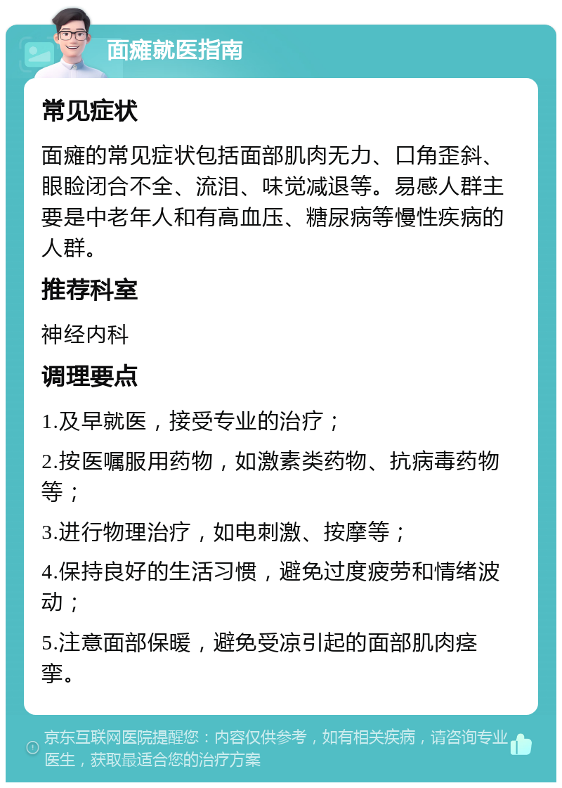 面瘫就医指南 常见症状 面瘫的常见症状包括面部肌肉无力、口角歪斜、眼睑闭合不全、流泪、味觉减退等。易感人群主要是中老年人和有高血压、糖尿病等慢性疾病的人群。 推荐科室 神经内科 调理要点 1.及早就医，接受专业的治疗； 2.按医嘱服用药物，如激素类药物、抗病毒药物等； 3.进行物理治疗，如电刺激、按摩等； 4.保持良好的生活习惯，避免过度疲劳和情绪波动； 5.注意面部保暖，避免受凉引起的面部肌肉痉挛。