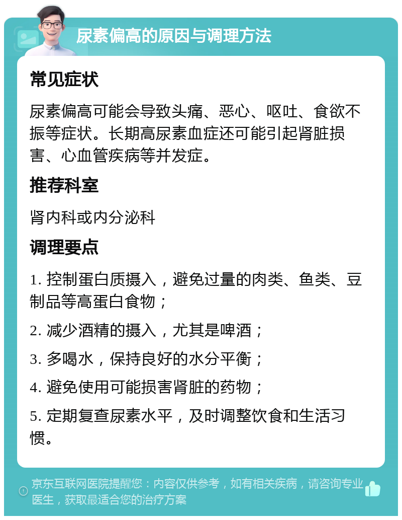 尿素偏高的原因与调理方法 常见症状 尿素偏高可能会导致头痛、恶心、呕吐、食欲不振等症状。长期高尿素血症还可能引起肾脏损害、心血管疾病等并发症。 推荐科室 肾内科或内分泌科 调理要点 1. 控制蛋白质摄入，避免过量的肉类、鱼类、豆制品等高蛋白食物； 2. 减少酒精的摄入，尤其是啤酒； 3. 多喝水，保持良好的水分平衡； 4. 避免使用可能损害肾脏的药物； 5. 定期复查尿素水平，及时调整饮食和生活习惯。