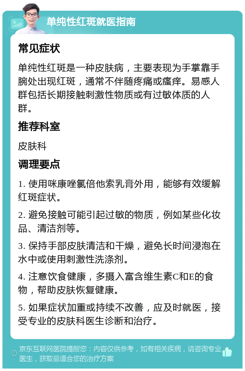 单纯性红斑就医指南 常见症状 单纯性红斑是一种皮肤病，主要表现为手掌靠手腕处出现红斑，通常不伴随疼痛或瘙痒。易感人群包括长期接触刺激性物质或有过敏体质的人群。 推荐科室 皮肤科 调理要点 1. 使用咪康唑氯倍他索乳膏外用，能够有效缓解红斑症状。 2. 避免接触可能引起过敏的物质，例如某些化妆品、清洁剂等。 3. 保持手部皮肤清洁和干燥，避免长时间浸泡在水中或使用刺激性洗涤剂。 4. 注意饮食健康，多摄入富含维生素C和E的食物，帮助皮肤恢复健康。 5. 如果症状加重或持续不改善，应及时就医，接受专业的皮肤科医生诊断和治疗。