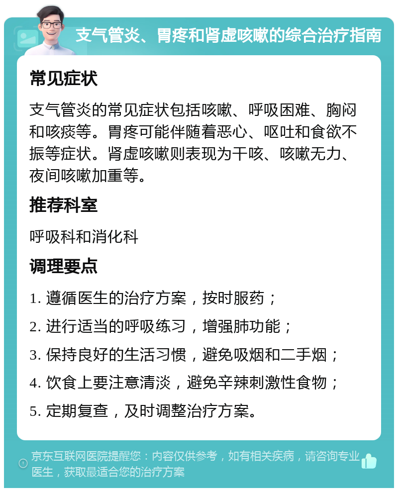 支气管炎、胃疼和肾虚咳嗽的综合治疗指南 常见症状 支气管炎的常见症状包括咳嗽、呼吸困难、胸闷和咳痰等。胃疼可能伴随着恶心、呕吐和食欲不振等症状。肾虚咳嗽则表现为干咳、咳嗽无力、夜间咳嗽加重等。 推荐科室 呼吸科和消化科 调理要点 1. 遵循医生的治疗方案，按时服药； 2. 进行适当的呼吸练习，增强肺功能； 3. 保持良好的生活习惯，避免吸烟和二手烟； 4. 饮食上要注意清淡，避免辛辣刺激性食物； 5. 定期复查，及时调整治疗方案。