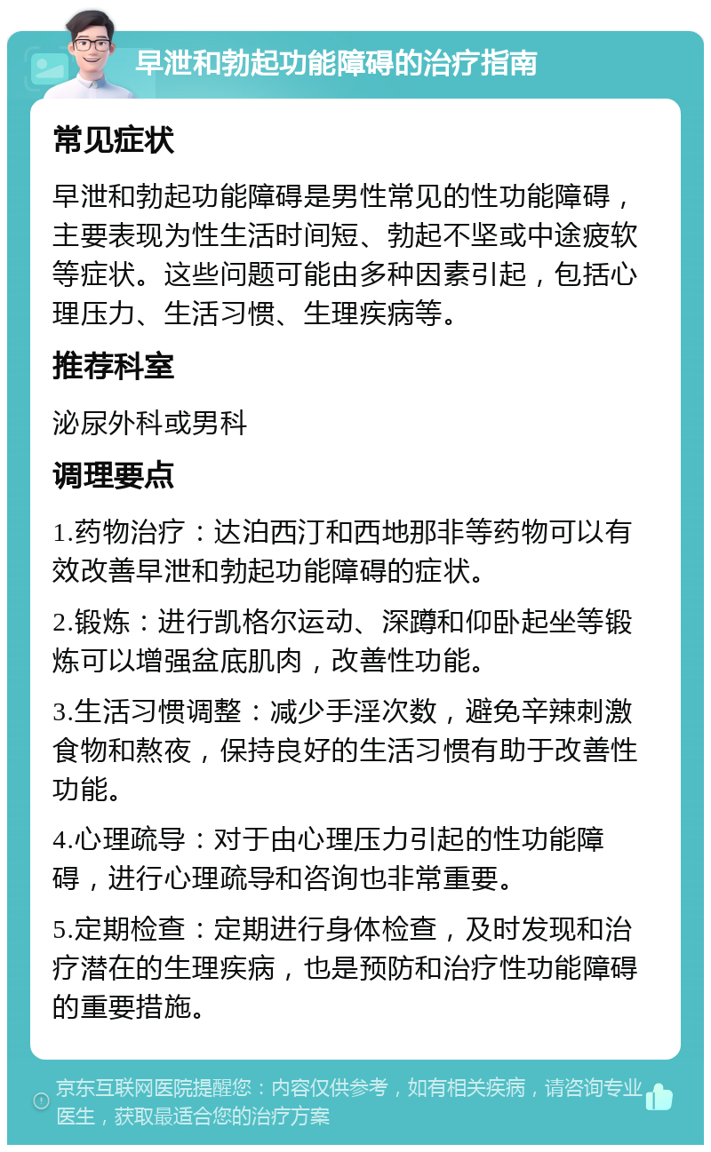 早泄和勃起功能障碍的治疗指南 常见症状 早泄和勃起功能障碍是男性常见的性功能障碍，主要表现为性生活时间短、勃起不坚或中途疲软等症状。这些问题可能由多种因素引起，包括心理压力、生活习惯、生理疾病等。 推荐科室 泌尿外科或男科 调理要点 1.药物治疗：达泊西汀和西地那非等药物可以有效改善早泄和勃起功能障碍的症状。 2.锻炼：进行凯格尔运动、深蹲和仰卧起坐等锻炼可以增强盆底肌肉，改善性功能。 3.生活习惯调整：减少手淫次数，避免辛辣刺激食物和熬夜，保持良好的生活习惯有助于改善性功能。 4.心理疏导：对于由心理压力引起的性功能障碍，进行心理疏导和咨询也非常重要。 5.定期检查：定期进行身体检查，及时发现和治疗潜在的生理疾病，也是预防和治疗性功能障碍的重要措施。