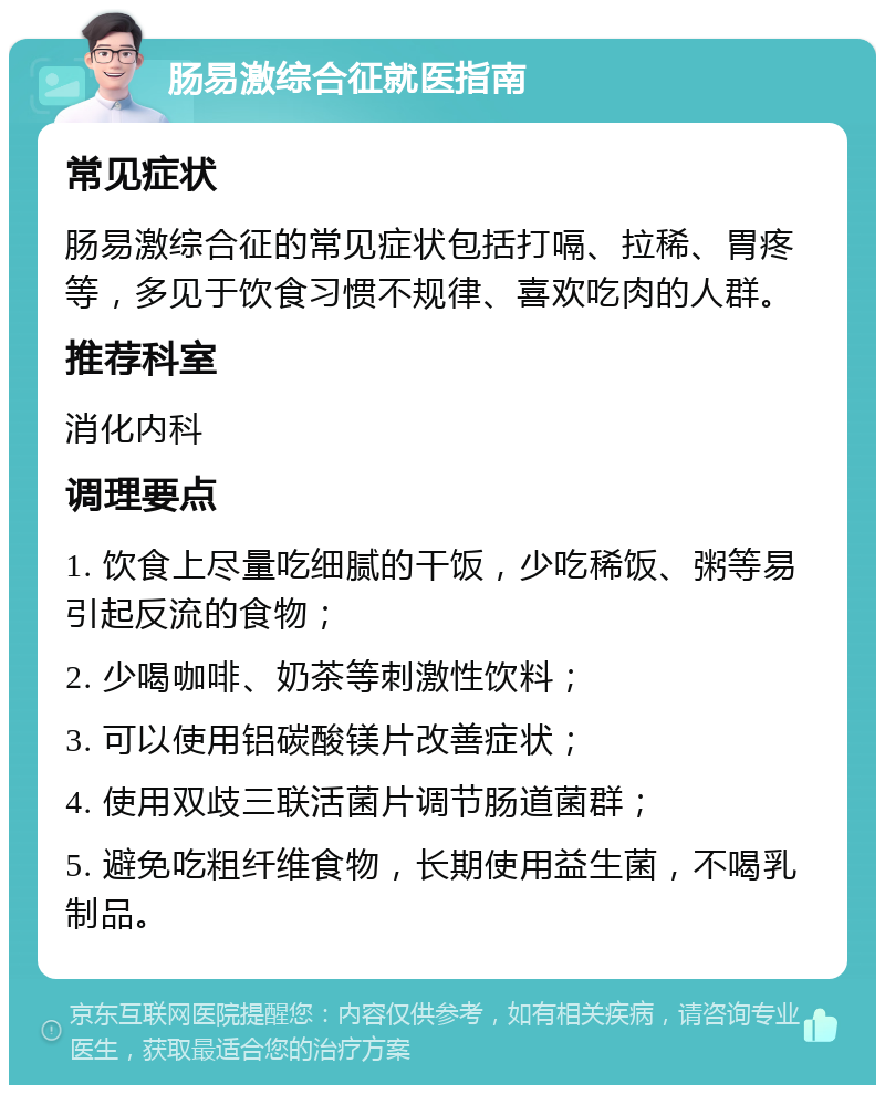 肠易激综合征就医指南 常见症状 肠易激综合征的常见症状包括打嗝、拉稀、胃疼等，多见于饮食习惯不规律、喜欢吃肉的人群。 推荐科室 消化内科 调理要点 1. 饮食上尽量吃细腻的干饭，少吃稀饭、粥等易引起反流的食物； 2. 少喝咖啡、奶茶等刺激性饮料； 3. 可以使用铝碳酸镁片改善症状； 4. 使用双歧三联活菌片调节肠道菌群； 5. 避免吃粗纤维食物，长期使用益生菌，不喝乳制品。