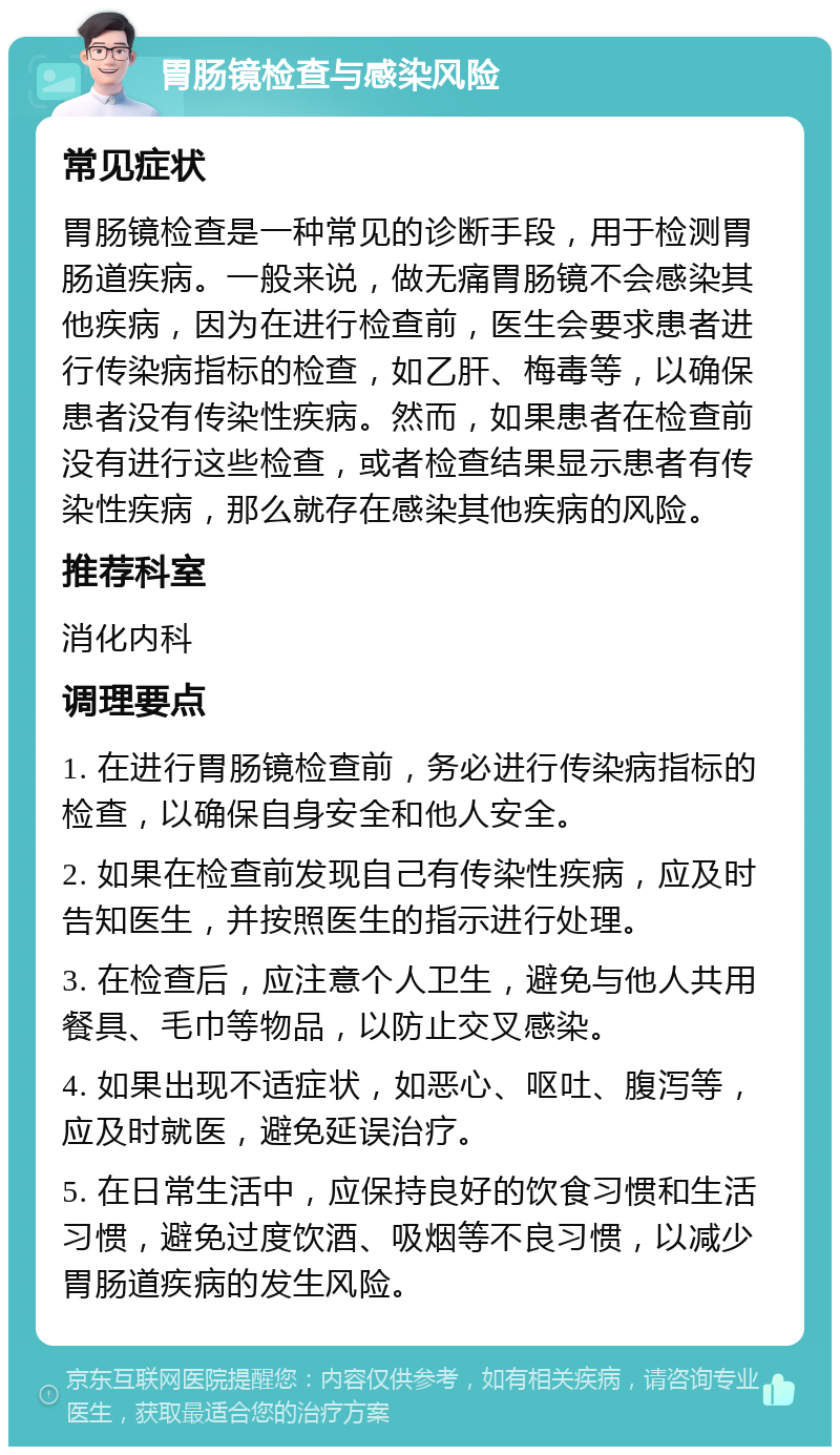 胃肠镜检查与感染风险 常见症状 胃肠镜检查是一种常见的诊断手段，用于检测胃肠道疾病。一般来说，做无痛胃肠镜不会感染其他疾病，因为在进行检查前，医生会要求患者进行传染病指标的检查，如乙肝、梅毒等，以确保患者没有传染性疾病。然而，如果患者在检查前没有进行这些检查，或者检查结果显示患者有传染性疾病，那么就存在感染其他疾病的风险。 推荐科室 消化内科 调理要点 1. 在进行胃肠镜检查前，务必进行传染病指标的检查，以确保自身安全和他人安全。 2. 如果在检查前发现自己有传染性疾病，应及时告知医生，并按照医生的指示进行处理。 3. 在检查后，应注意个人卫生，避免与他人共用餐具、毛巾等物品，以防止交叉感染。 4. 如果出现不适症状，如恶心、呕吐、腹泻等，应及时就医，避免延误治疗。 5. 在日常生活中，应保持良好的饮食习惯和生活习惯，避免过度饮酒、吸烟等不良习惯，以减少胃肠道疾病的发生风险。