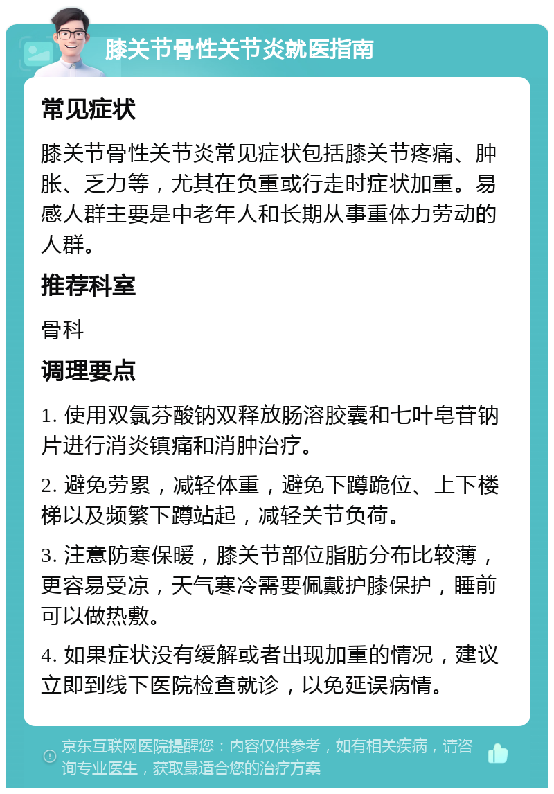 膝关节骨性关节炎就医指南 常见症状 膝关节骨性关节炎常见症状包括膝关节疼痛、肿胀、乏力等，尤其在负重或行走时症状加重。易感人群主要是中老年人和长期从事重体力劳动的人群。 推荐科室 骨科 调理要点 1. 使用双氯芬酸钠双释放肠溶胶囊和七叶皂苷钠片进行消炎镇痛和消肿治疗。 2. 避免劳累，减轻体重，避免下蹲跪位、上下楼梯以及频繁下蹲站起，减轻关节负荷。 3. 注意防寒保暖，膝关节部位脂肪分布比较薄，更容易受凉，天气寒冷需要佩戴护膝保护，睡前可以做热敷。 4. 如果症状没有缓解或者出现加重的情况，建议立即到线下医院检查就诊，以免延误病情。