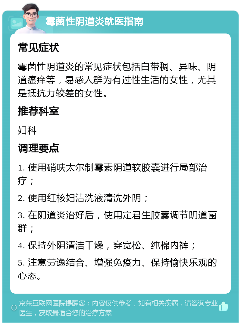 霉菌性阴道炎就医指南 常见症状 霉菌性阴道炎的常见症状包括白带稠、异味、阴道瘙痒等，易感人群为有过性生活的女性，尤其是抵抗力较差的女性。 推荐科室 妇科 调理要点 1. 使用硝呋太尔制霉素阴道软胶囊进行局部治疗； 2. 使用红核妇洁洗液清洗外阴； 3. 在阴道炎治好后，使用定君生胶囊调节阴道菌群； 4. 保持外阴清洁干燥，穿宽松、纯棉内裤； 5. 注意劳逸结合、增强免疫力、保持愉快乐观的心态。