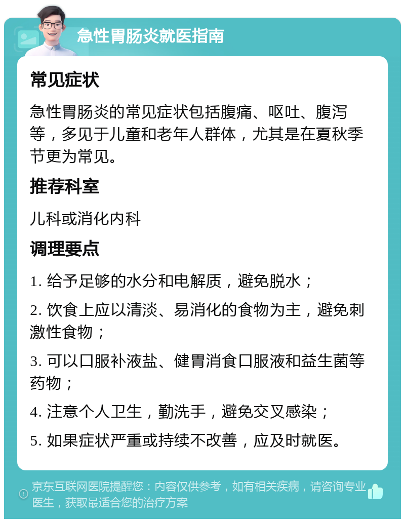 急性胃肠炎就医指南 常见症状 急性胃肠炎的常见症状包括腹痛、呕吐、腹泻等，多见于儿童和老年人群体，尤其是在夏秋季节更为常见。 推荐科室 儿科或消化内科 调理要点 1. 给予足够的水分和电解质，避免脱水； 2. 饮食上应以清淡、易消化的食物为主，避免刺激性食物； 3. 可以口服补液盐、健胃消食口服液和益生菌等药物； 4. 注意个人卫生，勤洗手，避免交叉感染； 5. 如果症状严重或持续不改善，应及时就医。