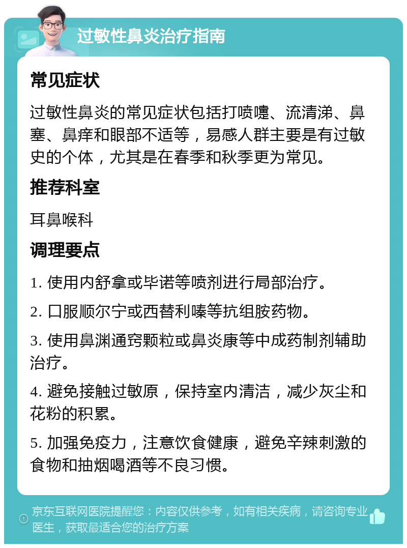 过敏性鼻炎治疗指南 常见症状 过敏性鼻炎的常见症状包括打喷嚏、流清涕、鼻塞、鼻痒和眼部不适等，易感人群主要是有过敏史的个体，尤其是在春季和秋季更为常见。 推荐科室 耳鼻喉科 调理要点 1. 使用内舒拿或毕诺等喷剂进行局部治疗。 2. 口服顺尔宁或西替利嗪等抗组胺药物。 3. 使用鼻渊通窍颗粒或鼻炎康等中成药制剂辅助治疗。 4. 避免接触过敏原，保持室内清洁，减少灰尘和花粉的积累。 5. 加强免疫力，注意饮食健康，避免辛辣刺激的食物和抽烟喝酒等不良习惯。