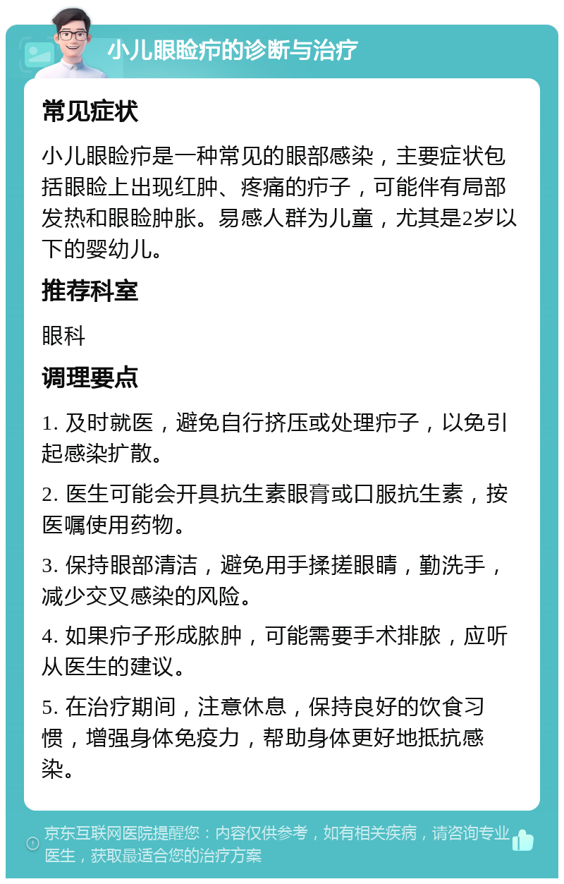 小儿眼睑疖的诊断与治疗 常见症状 小儿眼睑疖是一种常见的眼部感染，主要症状包括眼睑上出现红肿、疼痛的疖子，可能伴有局部发热和眼睑肿胀。易感人群为儿童，尤其是2岁以下的婴幼儿。 推荐科室 眼科 调理要点 1. 及时就医，避免自行挤压或处理疖子，以免引起感染扩散。 2. 医生可能会开具抗生素眼膏或口服抗生素，按医嘱使用药物。 3. 保持眼部清洁，避免用手揉搓眼睛，勤洗手，减少交叉感染的风险。 4. 如果疖子形成脓肿，可能需要手术排脓，应听从医生的建议。 5. 在治疗期间，注意休息，保持良好的饮食习惯，增强身体免疫力，帮助身体更好地抵抗感染。