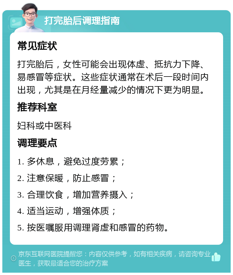 打完胎后调理指南 常见症状 打完胎后，女性可能会出现体虚、抵抗力下降、易感冒等症状。这些症状通常在术后一段时间内出现，尤其是在月经量减少的情况下更为明显。 推荐科室 妇科或中医科 调理要点 1. 多休息，避免过度劳累； 2. 注意保暖，防止感冒； 3. 合理饮食，增加营养摄入； 4. 适当运动，增强体质； 5. 按医嘱服用调理肾虚和感冒的药物。