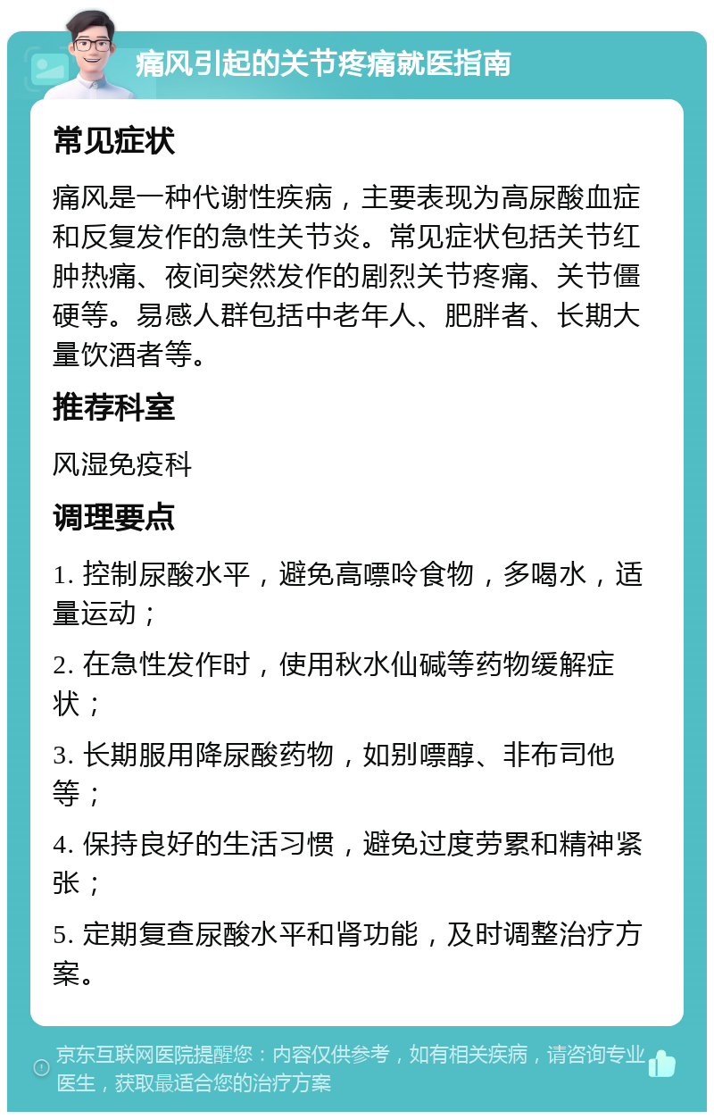 痛风引起的关节疼痛就医指南 常见症状 痛风是一种代谢性疾病，主要表现为高尿酸血症和反复发作的急性关节炎。常见症状包括关节红肿热痛、夜间突然发作的剧烈关节疼痛、关节僵硬等。易感人群包括中老年人、肥胖者、长期大量饮酒者等。 推荐科室 风湿免疫科 调理要点 1. 控制尿酸水平，避免高嘌呤食物，多喝水，适量运动； 2. 在急性发作时，使用秋水仙碱等药物缓解症状； 3. 长期服用降尿酸药物，如别嘌醇、非布司他等； 4. 保持良好的生活习惯，避免过度劳累和精神紧张； 5. 定期复查尿酸水平和肾功能，及时调整治疗方案。