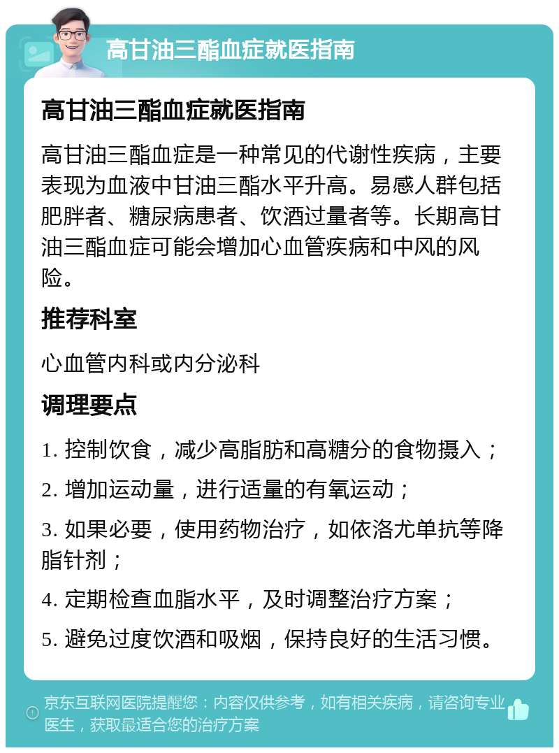 高甘油三酯血症就医指南 高甘油三酯血症就医指南 高甘油三酯血症是一种常见的代谢性疾病，主要表现为血液中甘油三酯水平升高。易感人群包括肥胖者、糖尿病患者、饮酒过量者等。长期高甘油三酯血症可能会增加心血管疾病和中风的风险。 推荐科室 心血管内科或内分泌科 调理要点 1. 控制饮食，减少高脂肪和高糖分的食物摄入； 2. 增加运动量，进行适量的有氧运动； 3. 如果必要，使用药物治疗，如依洛尤单抗等降脂针剂； 4. 定期检查血脂水平，及时调整治疗方案； 5. 避免过度饮酒和吸烟，保持良好的生活习惯。