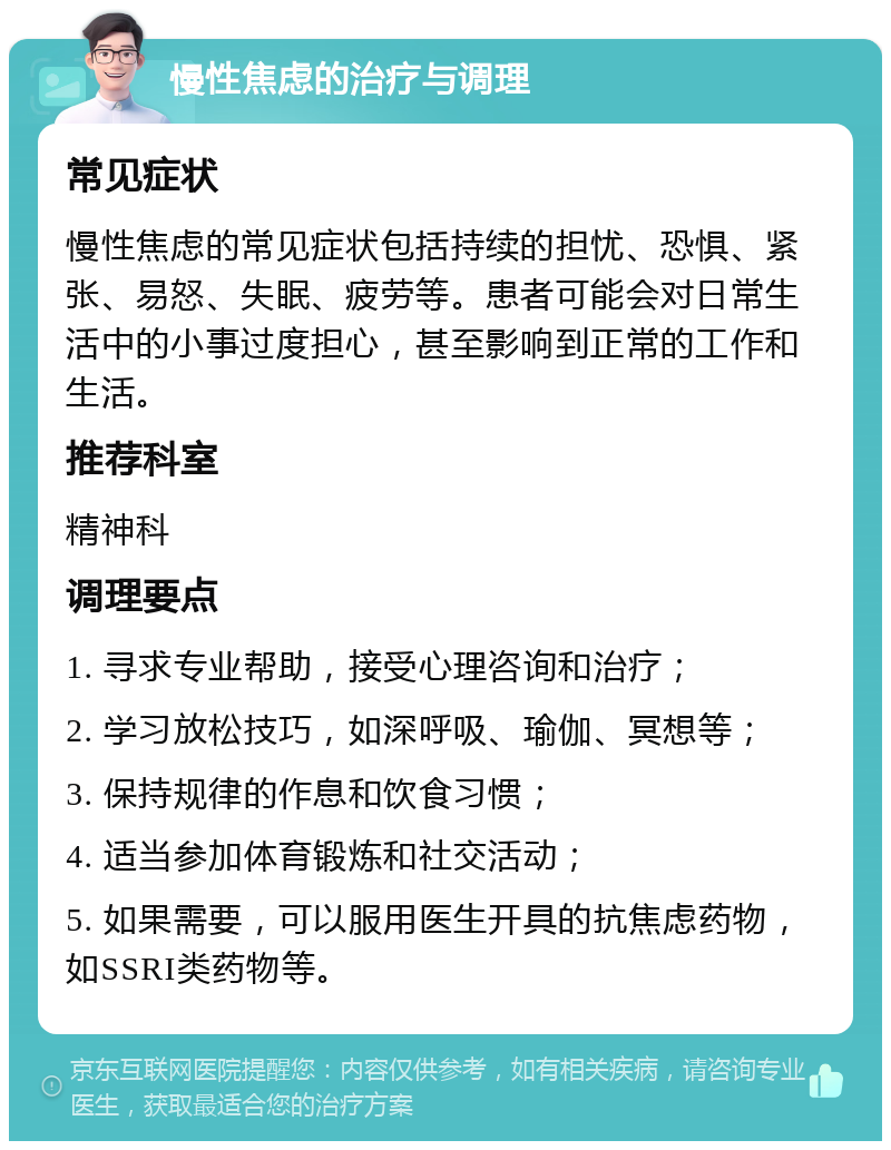 慢性焦虑的治疗与调理 常见症状 慢性焦虑的常见症状包括持续的担忧、恐惧、紧张、易怒、失眠、疲劳等。患者可能会对日常生活中的小事过度担心，甚至影响到正常的工作和生活。 推荐科室 精神科 调理要点 1. 寻求专业帮助，接受心理咨询和治疗； 2. 学习放松技巧，如深呼吸、瑜伽、冥想等； 3. 保持规律的作息和饮食习惯； 4. 适当参加体育锻炼和社交活动； 5. 如果需要，可以服用医生开具的抗焦虑药物，如SSRI类药物等。