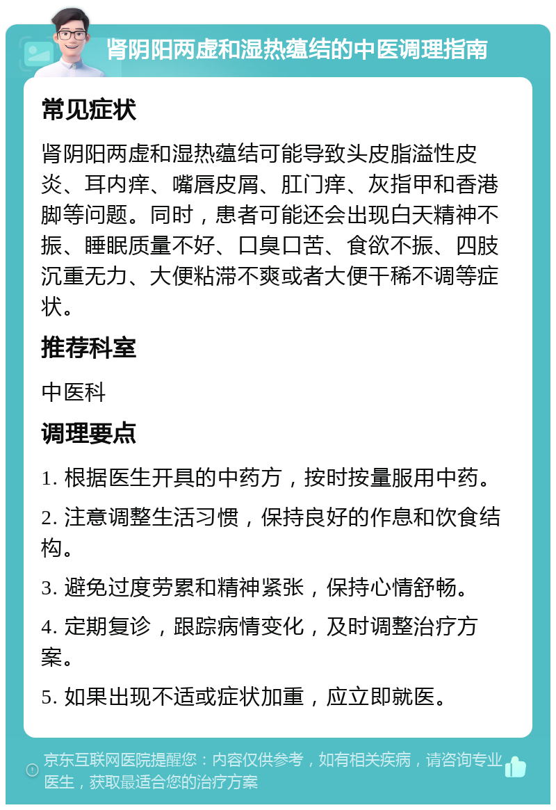 肾阴阳两虚和湿热蕴结的中医调理指南 常见症状 肾阴阳两虚和湿热蕴结可能导致头皮脂溢性皮炎、耳内痒、嘴唇皮屑、肛门痒、灰指甲和香港脚等问题。同时，患者可能还会出现白天精神不振、睡眠质量不好、口臭口苦、食欲不振、四肢沉重无力、大便粘滞不爽或者大便干稀不调等症状。 推荐科室 中医科 调理要点 1. 根据医生开具的中药方，按时按量服用中药。 2. 注意调整生活习惯，保持良好的作息和饮食结构。 3. 避免过度劳累和精神紧张，保持心情舒畅。 4. 定期复诊，跟踪病情变化，及时调整治疗方案。 5. 如果出现不适或症状加重，应立即就医。