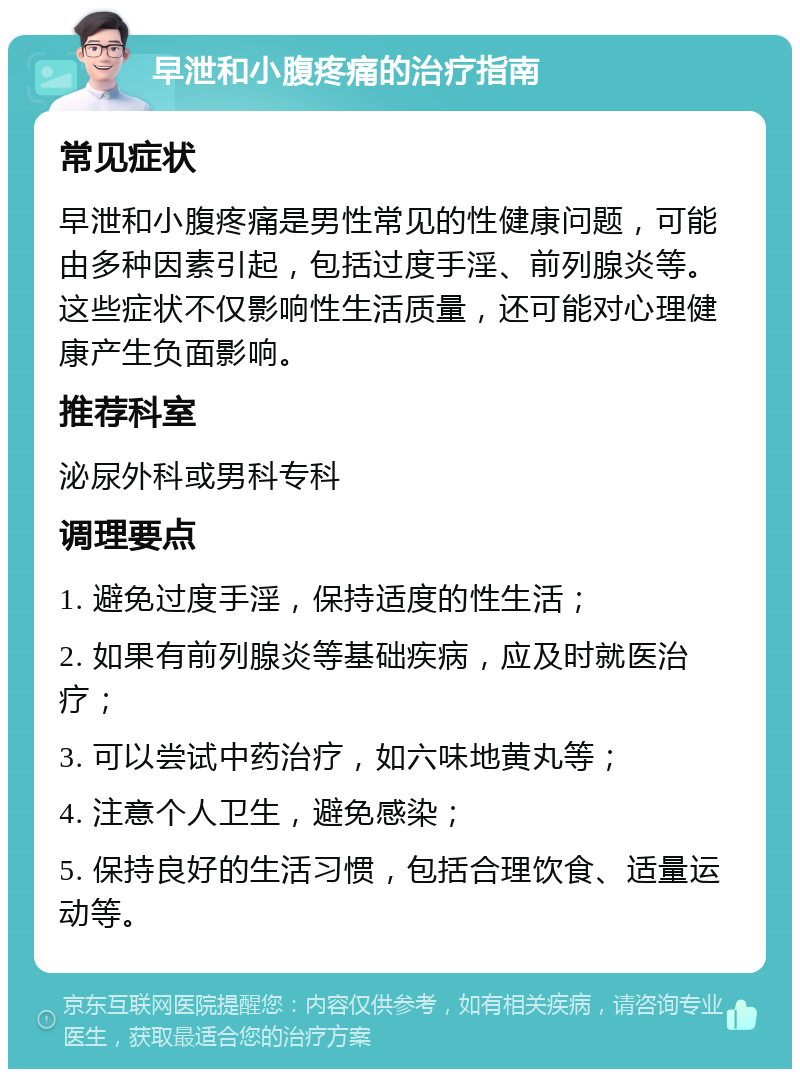 早泄和小腹疼痛的治疗指南 常见症状 早泄和小腹疼痛是男性常见的性健康问题，可能由多种因素引起，包括过度手淫、前列腺炎等。这些症状不仅影响性生活质量，还可能对心理健康产生负面影响。 推荐科室 泌尿外科或男科专科 调理要点 1. 避免过度手淫，保持适度的性生活； 2. 如果有前列腺炎等基础疾病，应及时就医治疗； 3. 可以尝试中药治疗，如六味地黄丸等； 4. 注意个人卫生，避免感染； 5. 保持良好的生活习惯，包括合理饮食、适量运动等。