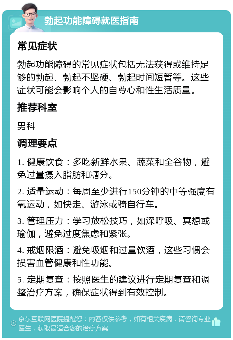 勃起功能障碍就医指南 常见症状 勃起功能障碍的常见症状包括无法获得或维持足够的勃起、勃起不坚硬、勃起时间短暂等。这些症状可能会影响个人的自尊心和性生活质量。 推荐科室 男科 调理要点 1. 健康饮食：多吃新鲜水果、蔬菜和全谷物，避免过量摄入脂肪和糖分。 2. 适量运动：每周至少进行150分钟的中等强度有氧运动，如快走、游泳或骑自行车。 3. 管理压力：学习放松技巧，如深呼吸、冥想或瑜伽，避免过度焦虑和紧张。 4. 戒烟限酒：避免吸烟和过量饮酒，这些习惯会损害血管健康和性功能。 5. 定期复查：按照医生的建议进行定期复查和调整治疗方案，确保症状得到有效控制。