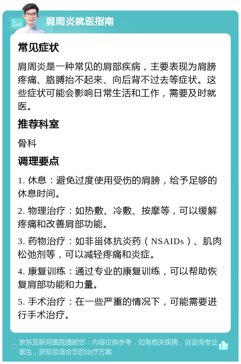 肩周炎就医指南 常见症状 肩周炎是一种常见的肩部疾病，主要表现为肩膀疼痛、胳膊抬不起来、向后背不过去等症状。这些症状可能会影响日常生活和工作，需要及时就医。 推荐科室 骨科 调理要点 1. 休息：避免过度使用受伤的肩膀，给予足够的休息时间。 2. 物理治疗：如热敷、冷敷、按摩等，可以缓解疼痛和改善肩部功能。 3. 药物治疗：如非甾体抗炎药（NSAIDs）、肌肉松弛剂等，可以减轻疼痛和炎症。 4. 康复训练：通过专业的康复训练，可以帮助恢复肩部功能和力量。 5. 手术治疗：在一些严重的情况下，可能需要进行手术治疗。