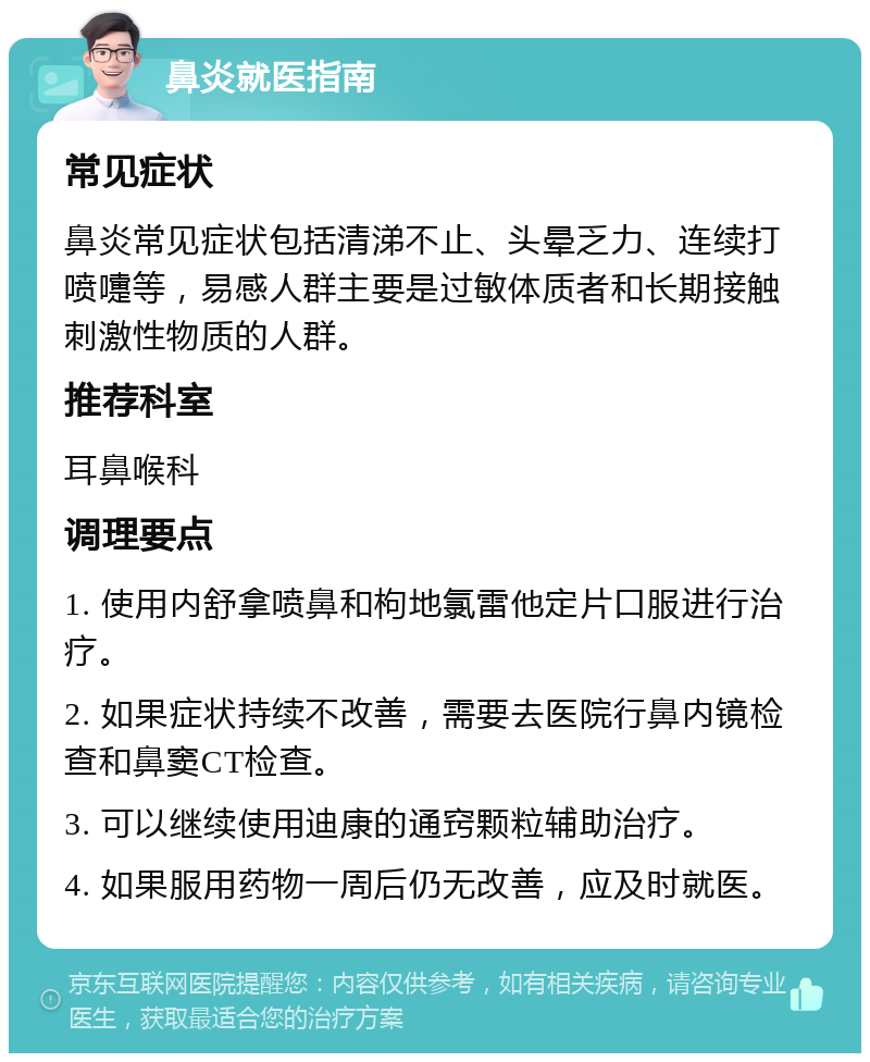 鼻炎就医指南 常见症状 鼻炎常见症状包括清涕不止、头晕乏力、连续打喷嚏等，易感人群主要是过敏体质者和长期接触刺激性物质的人群。 推荐科室 耳鼻喉科 调理要点 1. 使用内舒拿喷鼻和枸地氯雷他定片口服进行治疗。 2. 如果症状持续不改善，需要去医院行鼻内镜检查和鼻窦CT检查。 3. 可以继续使用迪康的通窍颗粒辅助治疗。 4. 如果服用药物一周后仍无改善，应及时就医。