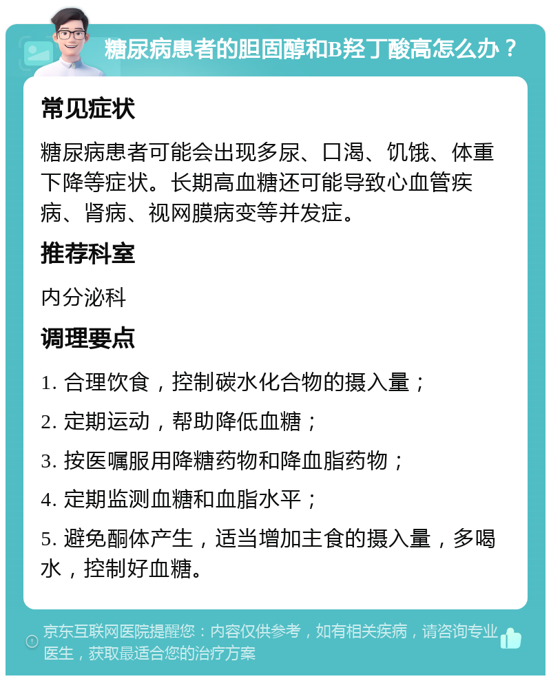 糖尿病患者的胆固醇和B羟丁酸高怎么办？ 常见症状 糖尿病患者可能会出现多尿、口渴、饥饿、体重下降等症状。长期高血糖还可能导致心血管疾病、肾病、视网膜病变等并发症。 推荐科室 内分泌科 调理要点 1. 合理饮食，控制碳水化合物的摄入量； 2. 定期运动，帮助降低血糖； 3. 按医嘱服用降糖药物和降血脂药物； 4. 定期监测血糖和血脂水平； 5. 避免酮体产生，适当增加主食的摄入量，多喝水，控制好血糖。