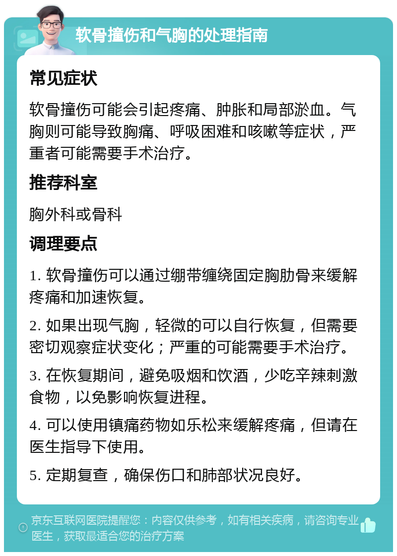 软骨撞伤和气胸的处理指南 常见症状 软骨撞伤可能会引起疼痛、肿胀和局部淤血。气胸则可能导致胸痛、呼吸困难和咳嗽等症状，严重者可能需要手术治疗。 推荐科室 胸外科或骨科 调理要点 1. 软骨撞伤可以通过绷带缠绕固定胸肋骨来缓解疼痛和加速恢复。 2. 如果出现气胸，轻微的可以自行恢复，但需要密切观察症状变化；严重的可能需要手术治疗。 3. 在恢复期间，避免吸烟和饮酒，少吃辛辣刺激食物，以免影响恢复进程。 4. 可以使用镇痛药物如乐松来缓解疼痛，但请在医生指导下使用。 5. 定期复查，确保伤口和肺部状况良好。