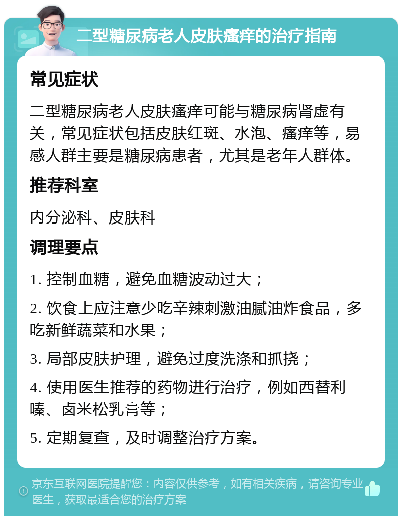 二型糖尿病老人皮肤瘙痒的治疗指南 常见症状 二型糖尿病老人皮肤瘙痒可能与糖尿病肾虚有关，常见症状包括皮肤红斑、水泡、瘙痒等，易感人群主要是糖尿病患者，尤其是老年人群体。 推荐科室 内分泌科、皮肤科 调理要点 1. 控制血糖，避免血糖波动过大； 2. 饮食上应注意少吃辛辣刺激油腻油炸食品，多吃新鲜蔬菜和水果； 3. 局部皮肤护理，避免过度洗涤和抓挠； 4. 使用医生推荐的药物进行治疗，例如西替利嗪、卤米松乳膏等； 5. 定期复查，及时调整治疗方案。