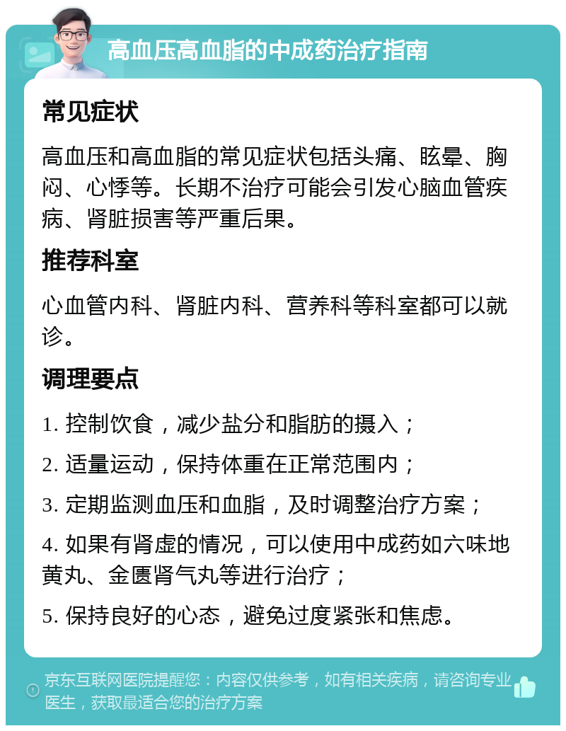 高血压高血脂的中成药治疗指南 常见症状 高血压和高血脂的常见症状包括头痛、眩晕、胸闷、心悸等。长期不治疗可能会引发心脑血管疾病、肾脏损害等严重后果。 推荐科室 心血管内科、肾脏内科、营养科等科室都可以就诊。 调理要点 1. 控制饮食，减少盐分和脂肪的摄入； 2. 适量运动，保持体重在正常范围内； 3. 定期监测血压和血脂，及时调整治疗方案； 4. 如果有肾虚的情况，可以使用中成药如六味地黄丸、金匮肾气丸等进行治疗； 5. 保持良好的心态，避免过度紧张和焦虑。