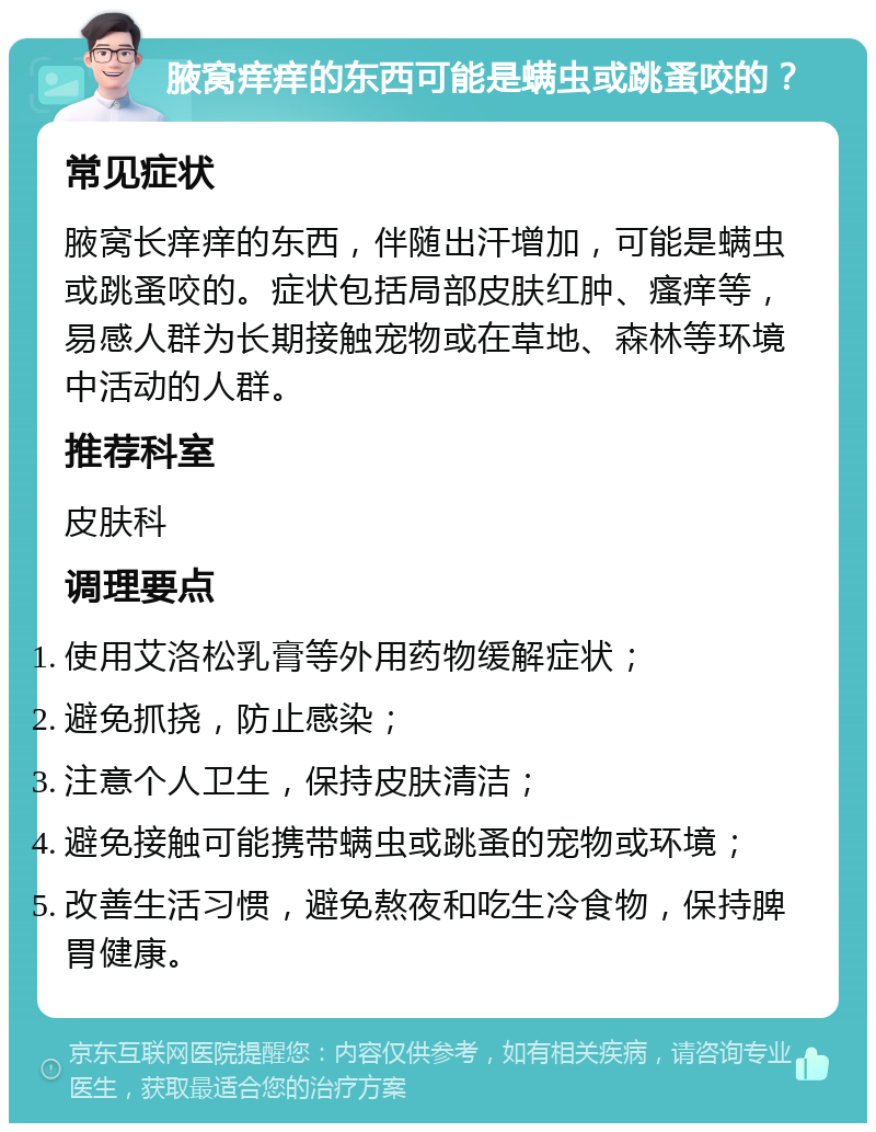 腋窝痒痒的东西可能是螨虫或跳蚤咬的？ 常见症状 腋窝长痒痒的东西，伴随出汗增加，可能是螨虫或跳蚤咬的。症状包括局部皮肤红肿、瘙痒等，易感人群为长期接触宠物或在草地、森林等环境中活动的人群。 推荐科室 皮肤科 调理要点 使用艾洛松乳膏等外用药物缓解症状； 避免抓挠，防止感染； 注意个人卫生，保持皮肤清洁； 避免接触可能携带螨虫或跳蚤的宠物或环境； 改善生活习惯，避免熬夜和吃生冷食物，保持脾胃健康。