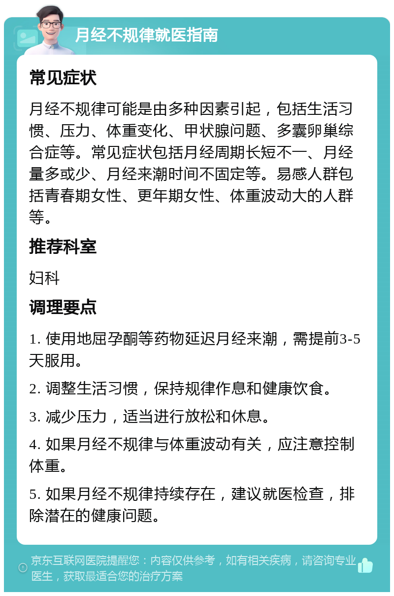 月经不规律就医指南 常见症状 月经不规律可能是由多种因素引起，包括生活习惯、压力、体重变化、甲状腺问题、多囊卵巢综合症等。常见症状包括月经周期长短不一、月经量多或少、月经来潮时间不固定等。易感人群包括青春期女性、更年期女性、体重波动大的人群等。 推荐科室 妇科 调理要点 1. 使用地屈孕酮等药物延迟月经来潮，需提前3-5天服用。 2. 调整生活习惯，保持规律作息和健康饮食。 3. 减少压力，适当进行放松和休息。 4. 如果月经不规律与体重波动有关，应注意控制体重。 5. 如果月经不规律持续存在，建议就医检查，排除潜在的健康问题。