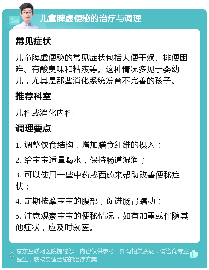 儿童脾虚便秘的治疗与调理 常见症状 儿童脾虚便秘的常见症状包括大便干燥、排便困难、有酸臭味和粘液等。这种情况多见于婴幼儿，尤其是那些消化系统发育不完善的孩子。 推荐科室 儿科或消化内科 调理要点 1. 调整饮食结构，增加膳食纤维的摄入； 2. 给宝宝适量喝水，保持肠道湿润； 3. 可以使用一些中药或西药来帮助改善便秘症状； 4. 定期按摩宝宝的腹部，促进肠胃蠕动； 5. 注意观察宝宝的便秘情况，如有加重或伴随其他症状，应及时就医。