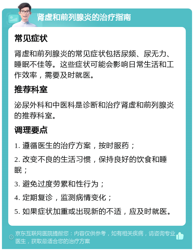 肾虚和前列腺炎的治疗指南 常见症状 肾虚和前列腺炎的常见症状包括尿频、尿无力、睡眠不佳等。这些症状可能会影响日常生活和工作效率，需要及时就医。 推荐科室 泌尿外科和中医科是诊断和治疗肾虚和前列腺炎的推荐科室。 调理要点 1. 遵循医生的治疗方案，按时服药； 2. 改变不良的生活习惯，保持良好的饮食和睡眠； 3. 避免过度劳累和性行为； 4. 定期复诊，监测病情变化； 5. 如果症状加重或出现新的不适，应及时就医。