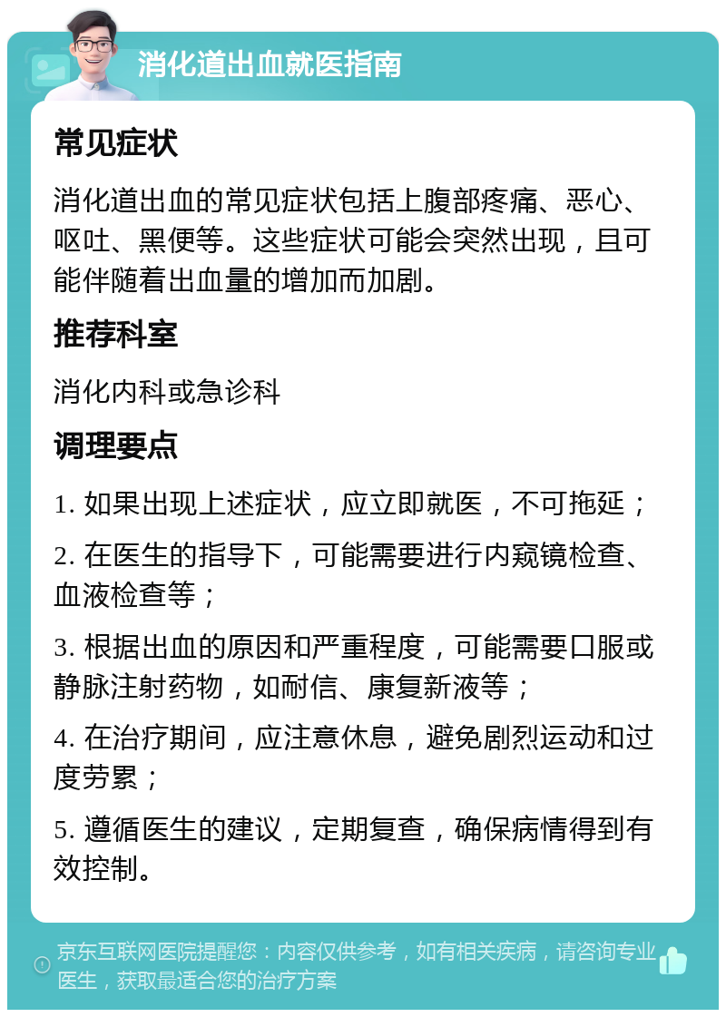 消化道出血就医指南 常见症状 消化道出血的常见症状包括上腹部疼痛、恶心、呕吐、黑便等。这些症状可能会突然出现，且可能伴随着出血量的增加而加剧。 推荐科室 消化内科或急诊科 调理要点 1. 如果出现上述症状，应立即就医，不可拖延； 2. 在医生的指导下，可能需要进行内窥镜检查、血液检查等； 3. 根据出血的原因和严重程度，可能需要口服或静脉注射药物，如耐信、康复新液等； 4. 在治疗期间，应注意休息，避免剧烈运动和过度劳累； 5. 遵循医生的建议，定期复查，确保病情得到有效控制。