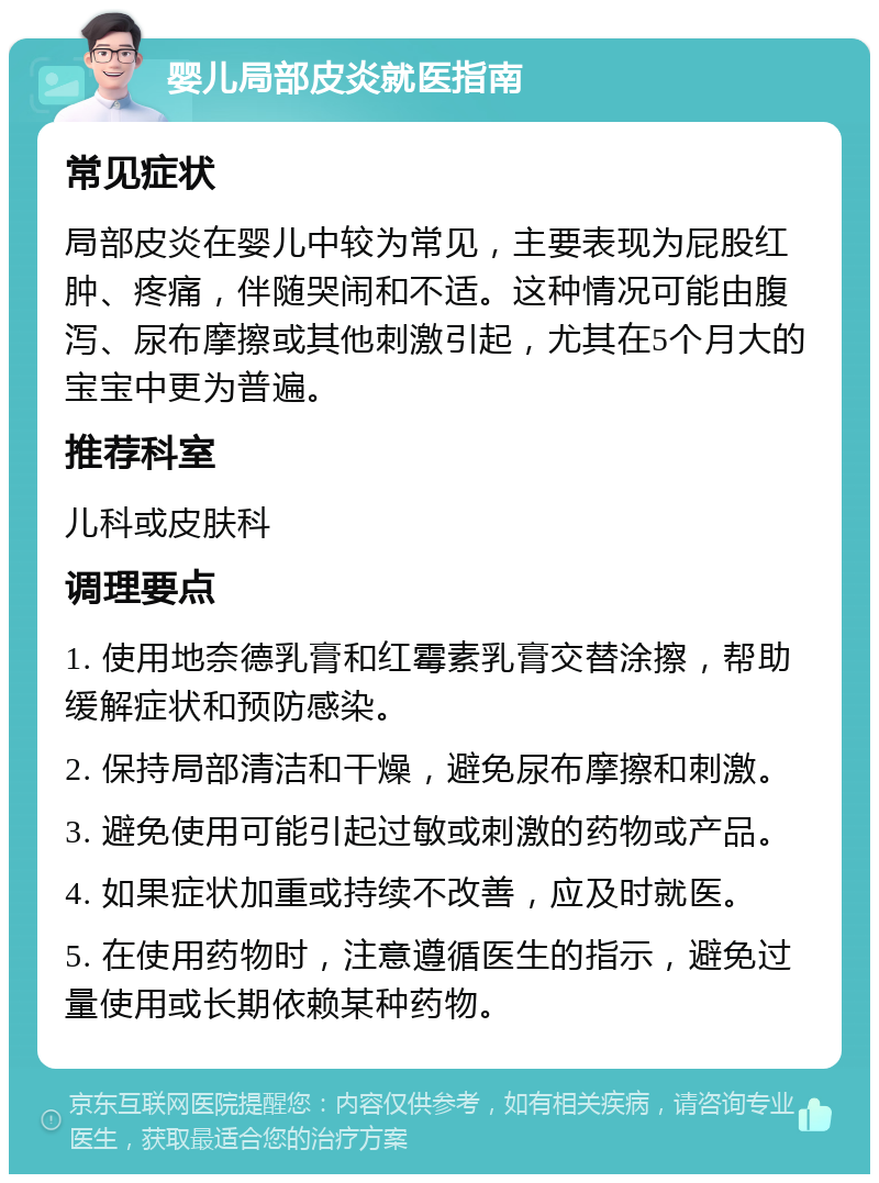 婴儿局部皮炎就医指南 常见症状 局部皮炎在婴儿中较为常见，主要表现为屁股红肿、疼痛，伴随哭闹和不适。这种情况可能由腹泻、尿布摩擦或其他刺激引起，尤其在5个月大的宝宝中更为普遍。 推荐科室 儿科或皮肤科 调理要点 1. 使用地奈德乳膏和红霉素乳膏交替涂擦，帮助缓解症状和预防感染。 2. 保持局部清洁和干燥，避免尿布摩擦和刺激。 3. 避免使用可能引起过敏或刺激的药物或产品。 4. 如果症状加重或持续不改善，应及时就医。 5. 在使用药物时，注意遵循医生的指示，避免过量使用或长期依赖某种药物。