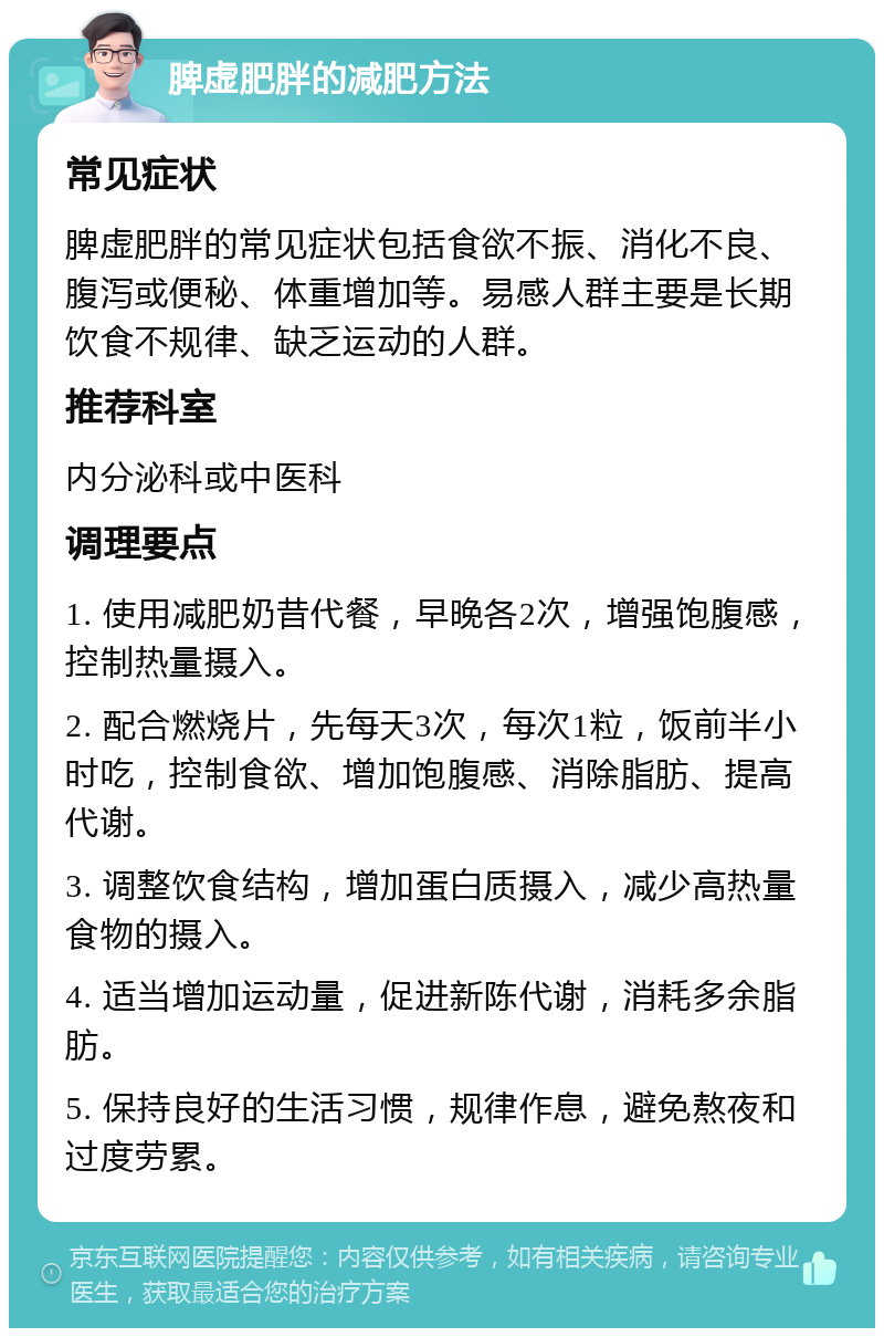 脾虚肥胖的减肥方法 常见症状 脾虚肥胖的常见症状包括食欲不振、消化不良、腹泻或便秘、体重增加等。易感人群主要是长期饮食不规律、缺乏运动的人群。 推荐科室 内分泌科或中医科 调理要点 1. 使用减肥奶昔代餐，早晚各2次，增强饱腹感，控制热量摄入。 2. 配合燃烧片，先每天3次，每次1粒，饭前半小时吃，控制食欲、增加饱腹感、消除脂肪、提高代谢。 3. 调整饮食结构，增加蛋白质摄入，减少高热量食物的摄入。 4. 适当增加运动量，促进新陈代谢，消耗多余脂肪。 5. 保持良好的生活习惯，规律作息，避免熬夜和过度劳累。