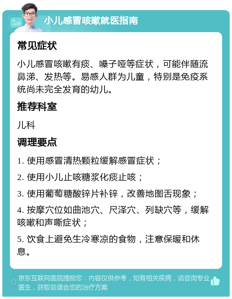 小儿感冒咳嗽就医指南 常见症状 小儿感冒咳嗽有痰、嗓子哑等症状，可能伴随流鼻涕、发热等。易感人群为儿童，特别是免疫系统尚未完全发育的幼儿。 推荐科室 儿科 调理要点 1. 使用感冒清热颗粒缓解感冒症状； 2. 使用小儿止咳糖浆化痰止咳； 3. 使用葡萄糖酸锌片补锌，改善地图舌现象； 4. 按摩穴位如曲池穴、尺泽穴、列缺穴等，缓解咳嗽和声嘶症状； 5. 饮食上避免生冷寒凉的食物，注意保暖和休息。