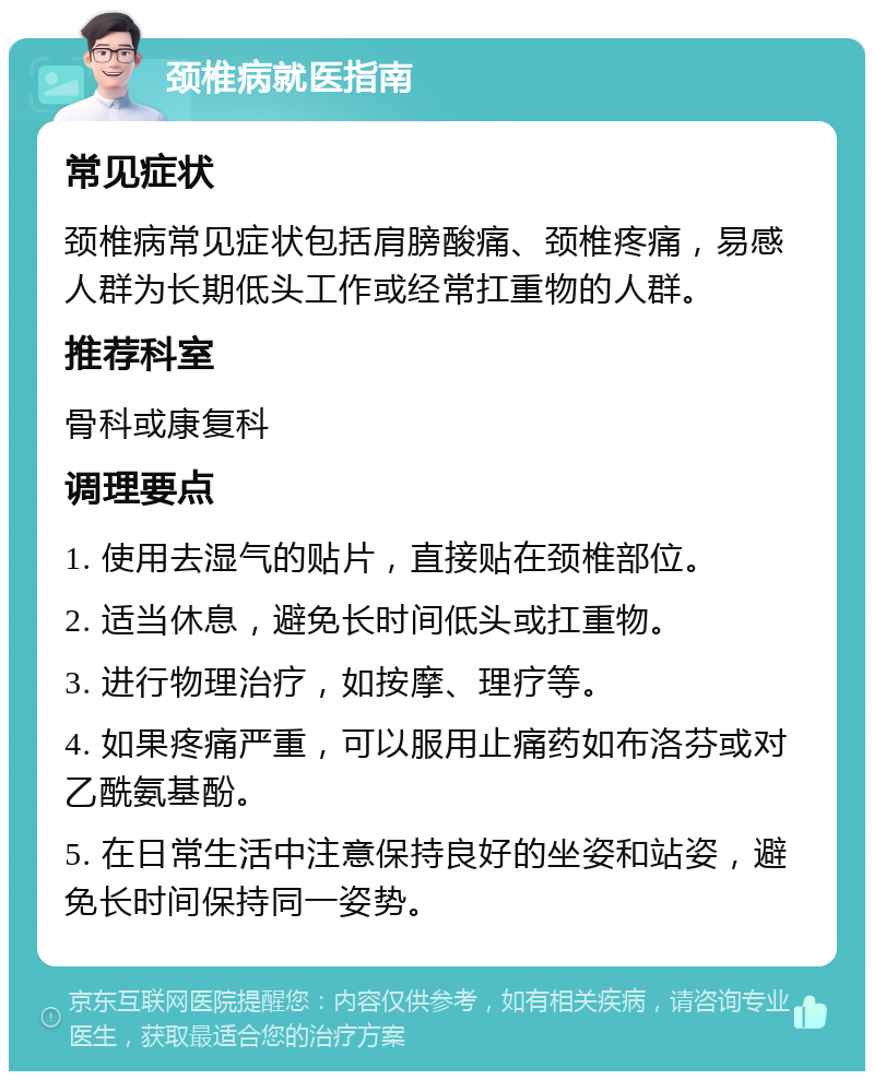 颈椎病就医指南 常见症状 颈椎病常见症状包括肩膀酸痛、颈椎疼痛，易感人群为长期低头工作或经常扛重物的人群。 推荐科室 骨科或康复科 调理要点 1. 使用去湿气的贴片，直接贴在颈椎部位。 2. 适当休息，避免长时间低头或扛重物。 3. 进行物理治疗，如按摩、理疗等。 4. 如果疼痛严重，可以服用止痛药如布洛芬或对乙酰氨基酚。 5. 在日常生活中注意保持良好的坐姿和站姿，避免长时间保持同一姿势。