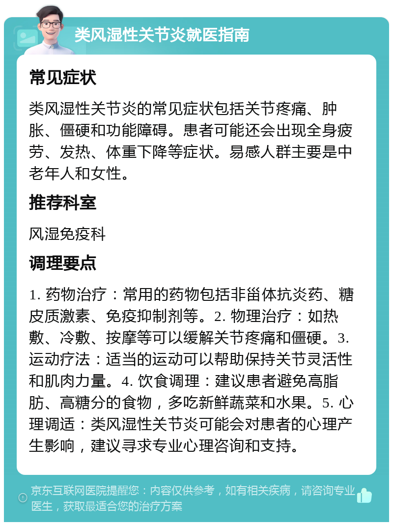 类风湿性关节炎就医指南 常见症状 类风湿性关节炎的常见症状包括关节疼痛、肿胀、僵硬和功能障碍。患者可能还会出现全身疲劳、发热、体重下降等症状。易感人群主要是中老年人和女性。 推荐科室 风湿免疫科 调理要点 1. 药物治疗：常用的药物包括非甾体抗炎药、糖皮质激素、免疫抑制剂等。2. 物理治疗：如热敷、冷敷、按摩等可以缓解关节疼痛和僵硬。3. 运动疗法：适当的运动可以帮助保持关节灵活性和肌肉力量。4. 饮食调理：建议患者避免高脂肪、高糖分的食物，多吃新鲜蔬菜和水果。5. 心理调适：类风湿性关节炎可能会对患者的心理产生影响，建议寻求专业心理咨询和支持。