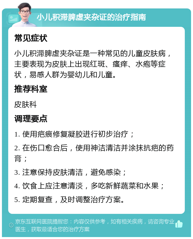 小儿积滞脾虚夹杂证的治疗指南 常见症状 小儿积滞脾虚夹杂证是一种常见的儿童皮肤病，主要表现为皮肤上出现红斑、瘙痒、水疱等症状，易感人群为婴幼儿和儿童。 推荐科室 皮肤科 调理要点 1. 使用疤痕修复凝胶进行初步治疗； 2. 在伤口愈合后，使用神洁清洁并涂抹抗疤的药膏； 3. 注意保持皮肤清洁，避免感染； 4. 饮食上应注意清淡，多吃新鲜蔬菜和水果； 5. 定期复查，及时调整治疗方案。