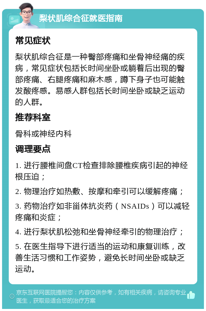 梨状肌综合征就医指南 常见症状 梨状肌综合征是一种臀部疼痛和坐骨神经痛的疾病，常见症状包括长时间坐卧或躺着后出现的臀部疼痛、右腿疼痛和麻木感，蹲下身子也可能触发酸疼感。易感人群包括长时间坐卧或缺乏运动的人群。 推荐科室 骨科或神经内科 调理要点 1. 进行腰椎间盘CT检查排除腰椎疾病引起的神经根压迫； 2. 物理治疗如热敷、按摩和牵引可以缓解疼痛； 3. 药物治疗如非甾体抗炎药（NSAIDs）可以减轻疼痛和炎症； 4. 进行梨状肌松弛和坐骨神经牵引的物理治疗； 5. 在医生指导下进行适当的运动和康复训练，改善生活习惯和工作姿势，避免长时间坐卧或缺乏运动。