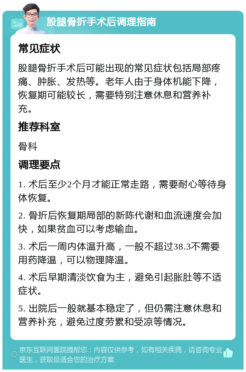 股腿骨折手术后调理指南 常见症状 股腿骨折手术后可能出现的常见症状包括局部疼痛、肿胀、发热等。老年人由于身体机能下降，恢复期可能较长，需要特别注意休息和营养补充。 推荐科室 骨科 调理要点 1. 术后至少2个月才能正常走路，需要耐心等待身体恢复。 2. 骨折后恢复期局部的新陈代谢和血流速度会加快，如果贫血可以考虑输血。 3. 术后一周内体温升高，一般不超过38.3不需要用药降温，可以物理降温。 4. 术后早期清淡饮食为主，避免引起胀肚等不适症状。 5. 出院后一般就基本稳定了，但仍需注意休息和营养补充，避免过度劳累和受凉等情况。