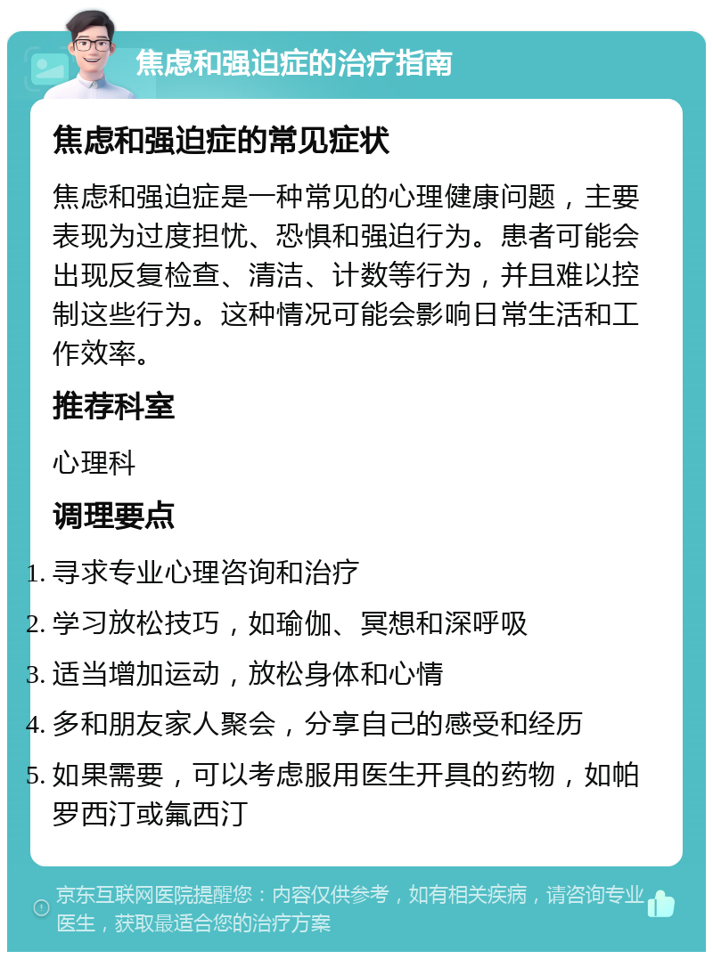 焦虑和强迫症的治疗指南 焦虑和强迫症的常见症状 焦虑和强迫症是一种常见的心理健康问题，主要表现为过度担忧、恐惧和强迫行为。患者可能会出现反复检查、清洁、计数等行为，并且难以控制这些行为。这种情况可能会影响日常生活和工作效率。 推荐科室 心理科 调理要点 寻求专业心理咨询和治疗 学习放松技巧，如瑜伽、冥想和深呼吸 适当增加运动，放松身体和心情 多和朋友家人聚会，分享自己的感受和经历 如果需要，可以考虑服用医生开具的药物，如帕罗西汀或氟西汀