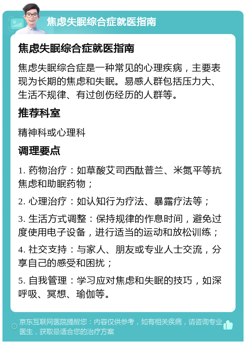 焦虑失眠综合症就医指南 焦虑失眠综合症就医指南 焦虑失眠综合症是一种常见的心理疾病，主要表现为长期的焦虑和失眠。易感人群包括压力大、生活不规律、有过创伤经历的人群等。 推荐科室 精神科或心理科 调理要点 1. 药物治疗：如草酸艾司西酞普兰、米氮平等抗焦虑和助眠药物； 2. 心理治疗：如认知行为疗法、暴露疗法等； 3. 生活方式调整：保持规律的作息时间，避免过度使用电子设备，进行适当的运动和放松训练； 4. 社交支持：与家人、朋友或专业人士交流，分享自己的感受和困扰； 5. 自我管理：学习应对焦虑和失眠的技巧，如深呼吸、冥想、瑜伽等。