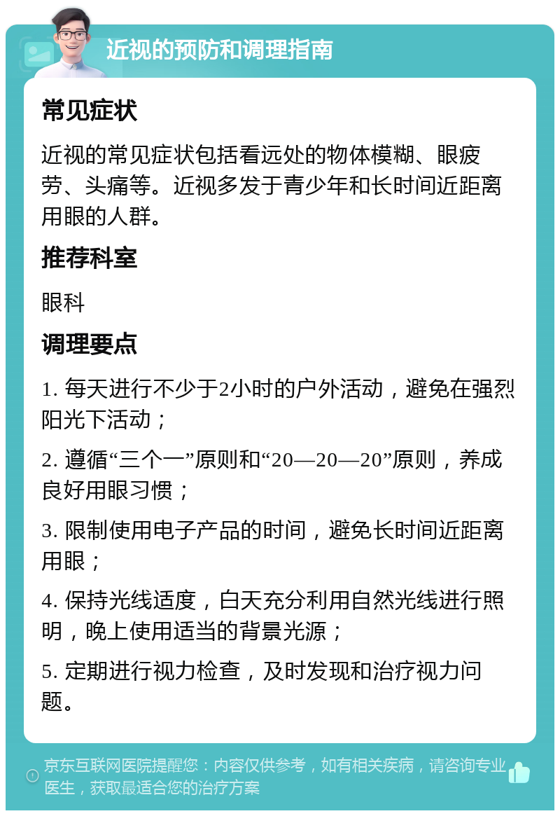 近视的预防和调理指南 常见症状 近视的常见症状包括看远处的物体模糊、眼疲劳、头痛等。近视多发于青少年和长时间近距离用眼的人群。 推荐科室 眼科 调理要点 1. 每天进行不少于2小时的户外活动，避免在强烈阳光下活动； 2. 遵循“三个一”原则和“20—20—20”原则，养成良好用眼习惯； 3. 限制使用电子产品的时间，避免长时间近距离用眼； 4. 保持光线适度，白天充分利用自然光线进行照明，晚上使用适当的背景光源； 5. 定期进行视力检查，及时发现和治疗视力问题。