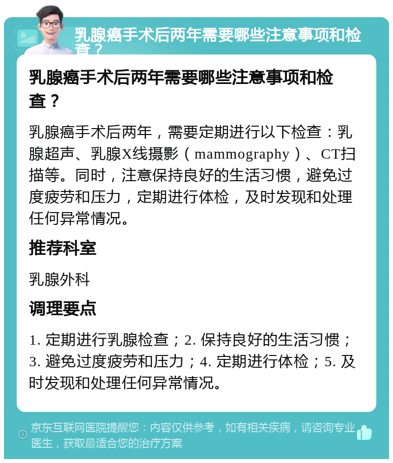 乳腺癌手术后两年需要哪些注意事项和检查？ 乳腺癌手术后两年需要哪些注意事项和检查？ 乳腺癌手术后两年，需要定期进行以下检查：乳腺超声、乳腺X线摄影（mammography）、CT扫描等。同时，注意保持良好的生活习惯，避免过度疲劳和压力，定期进行体检，及时发现和处理任何异常情况。 推荐科室 乳腺外科 调理要点 1. 定期进行乳腺检查；2. 保持良好的生活习惯；3. 避免过度疲劳和压力；4. 定期进行体检；5. 及时发现和处理任何异常情况。