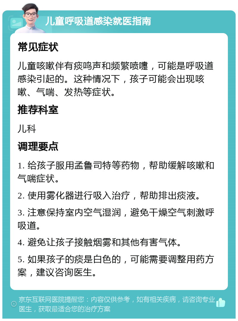 儿童呼吸道感染就医指南 常见症状 儿童咳嗽伴有痰鸣声和频繁喷嚏，可能是呼吸道感染引起的。这种情况下，孩子可能会出现咳嗽、气喘、发热等症状。 推荐科室 儿科 调理要点 1. 给孩子服用孟鲁司特等药物，帮助缓解咳嗽和气喘症状。 2. 使用雾化器进行吸入治疗，帮助排出痰液。 3. 注意保持室内空气湿润，避免干燥空气刺激呼吸道。 4. 避免让孩子接触烟雾和其他有害气体。 5. 如果孩子的痰是白色的，可能需要调整用药方案，建议咨询医生。