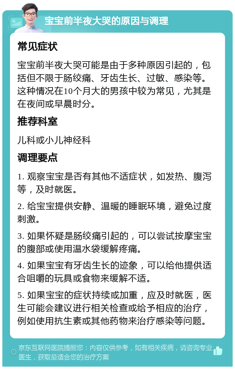 宝宝前半夜大哭的原因与调理 常见症状 宝宝前半夜大哭可能是由于多种原因引起的，包括但不限于肠绞痛、牙齿生长、过敏、感染等。这种情况在10个月大的男孩中较为常见，尤其是在夜间或早晨时分。 推荐科室 儿科或小儿神经科 调理要点 1. 观察宝宝是否有其他不适症状，如发热、腹泻等，及时就医。 2. 给宝宝提供安静、温暖的睡眠环境，避免过度刺激。 3. 如果怀疑是肠绞痛引起的，可以尝试按摩宝宝的腹部或使用温水袋缓解疼痛。 4. 如果宝宝有牙齿生长的迹象，可以给他提供适合咀嚼的玩具或食物来缓解不适。 5. 如果宝宝的症状持续或加重，应及时就医，医生可能会建议进行相关检查或给予相应的治疗，例如使用抗生素或其他药物来治疗感染等问题。