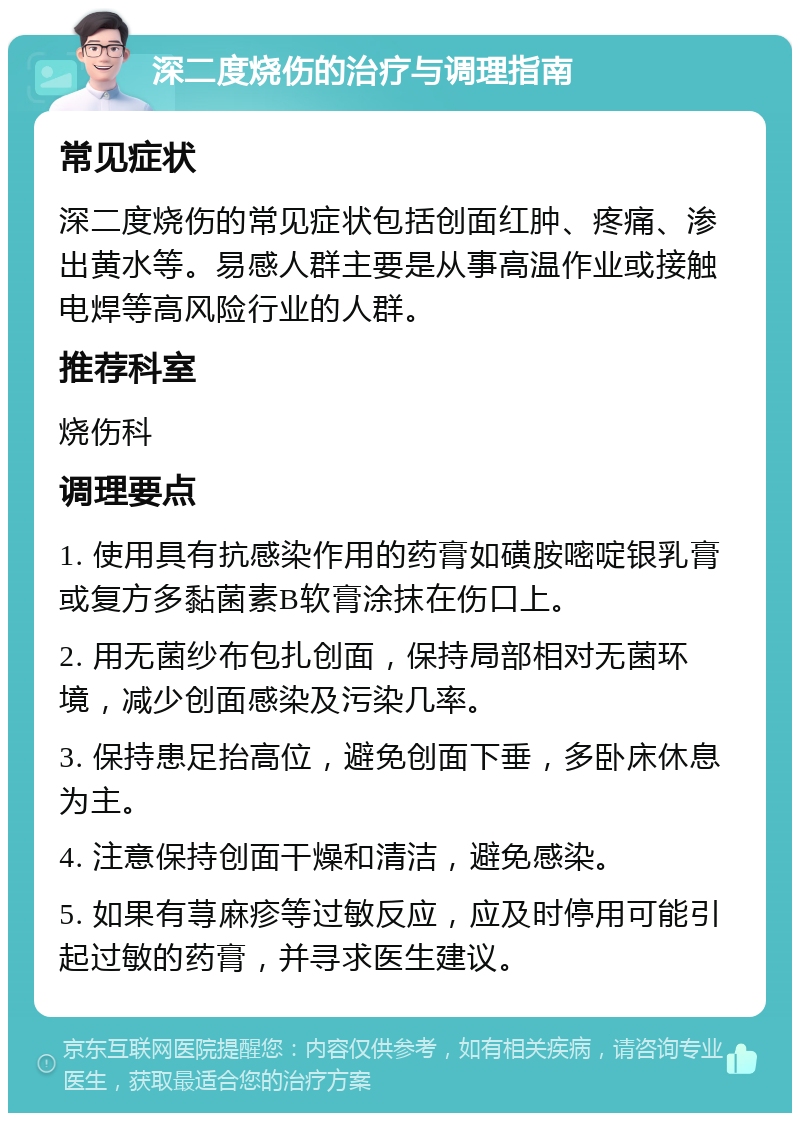 深二度烧伤的治疗与调理指南 常见症状 深二度烧伤的常见症状包括创面红肿、疼痛、渗出黄水等。易感人群主要是从事高温作业或接触电焊等高风险行业的人群。 推荐科室 烧伤科 调理要点 1. 使用具有抗感染作用的药膏如磺胺嘧啶银乳膏或复方多黏菌素B软膏涂抹在伤口上。 2. 用无菌纱布包扎创面，保持局部相对无菌环境，减少创面感染及污染几率。 3. 保持患足抬高位，避免创面下垂，多卧床休息为主。 4. 注意保持创面干燥和清洁，避免感染。 5. 如果有荨麻疹等过敏反应，应及时停用可能引起过敏的药膏，并寻求医生建议。