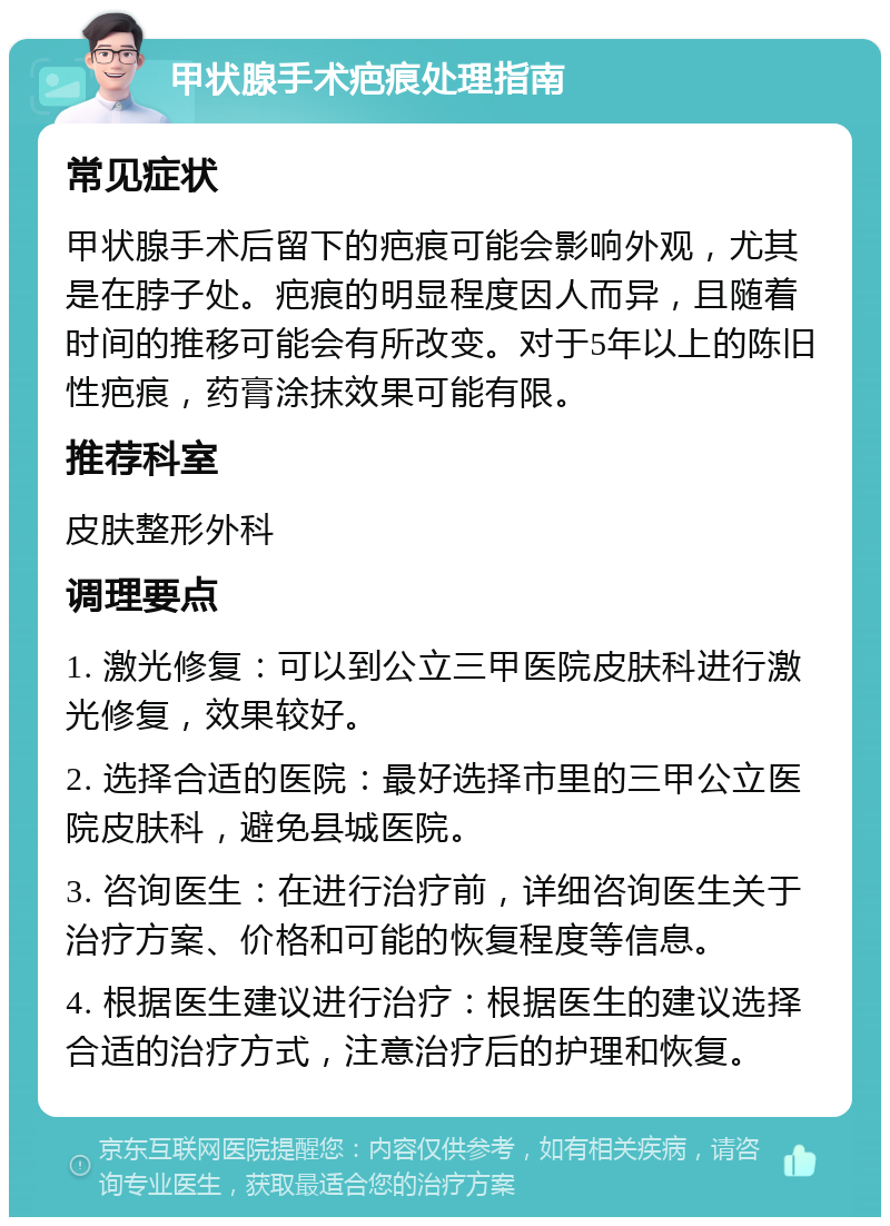 甲状腺手术疤痕处理指南 常见症状 甲状腺手术后留下的疤痕可能会影响外观，尤其是在脖子处。疤痕的明显程度因人而异，且随着时间的推移可能会有所改变。对于5年以上的陈旧性疤痕，药膏涂抹效果可能有限。 推荐科室 皮肤整形外科 调理要点 1. 激光修复：可以到公立三甲医院皮肤科进行激光修复，效果较好。 2. 选择合适的医院：最好选择市里的三甲公立医院皮肤科，避免县城医院。 3. 咨询医生：在进行治疗前，详细咨询医生关于治疗方案、价格和可能的恢复程度等信息。 4. 根据医生建议进行治疗：根据医生的建议选择合适的治疗方式，注意治疗后的护理和恢复。