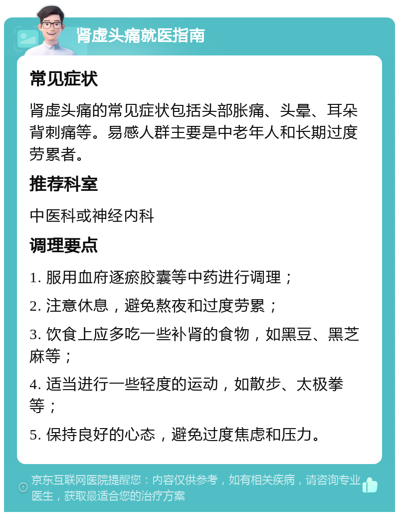 肾虚头痛就医指南 常见症状 肾虚头痛的常见症状包括头部胀痛、头晕、耳朵背刺痛等。易感人群主要是中老年人和长期过度劳累者。 推荐科室 中医科或神经内科 调理要点 1. 服用血府逐瘀胶囊等中药进行调理； 2. 注意休息，避免熬夜和过度劳累； 3. 饮食上应多吃一些补肾的食物，如黑豆、黑芝麻等； 4. 适当进行一些轻度的运动，如散步、太极拳等； 5. 保持良好的心态，避免过度焦虑和压力。